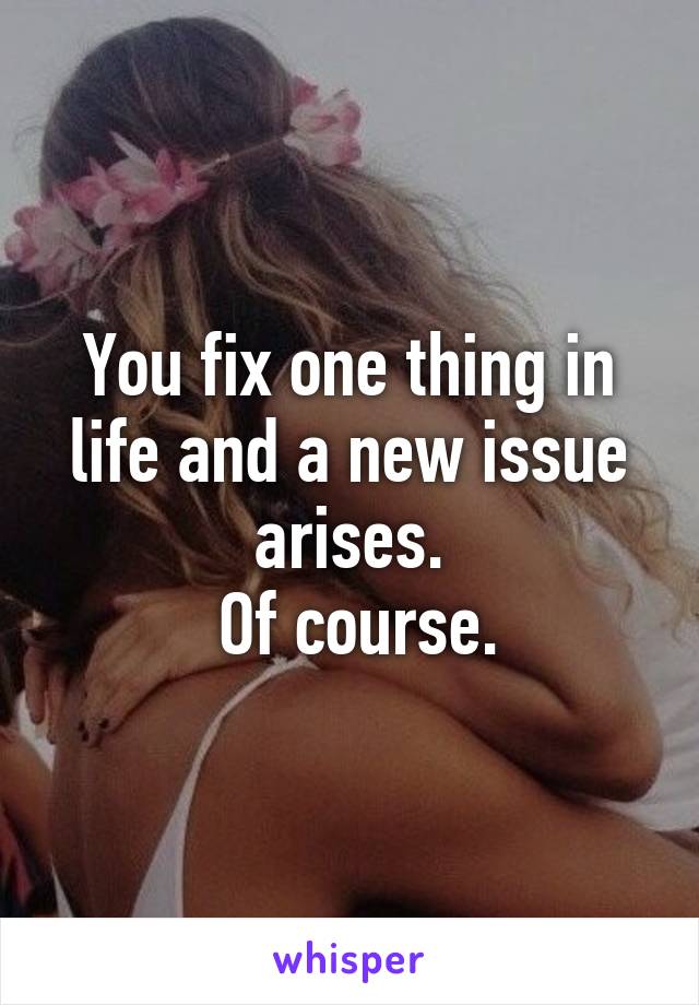 You fix one thing in life and a new issue arises.
 Of course.