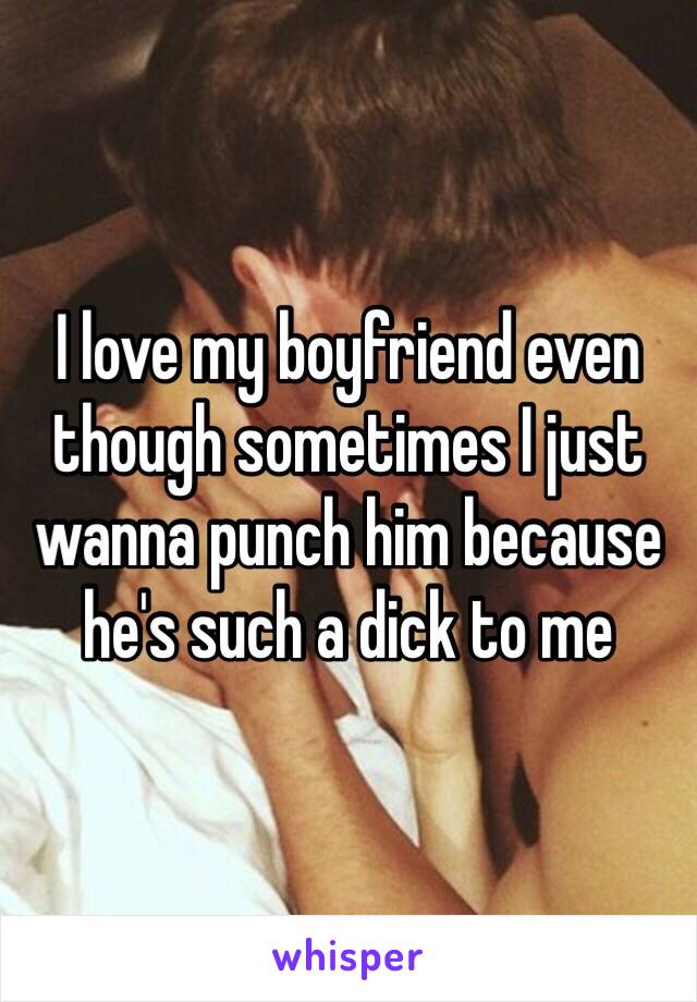 I love my boyfriend even though sometimes I just wanna punch him because he's such a dick to me