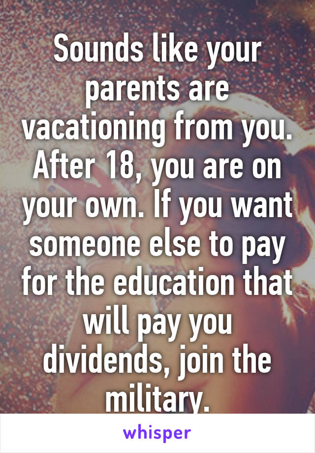 Sounds like your parents are vacationing from you. After 18, you are on your own. If you want someone else to pay for the education that will pay you dividends, join the military.