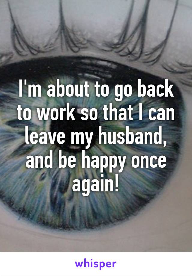 I'm about to go back to work so that I can leave my husband, and be happy once again!