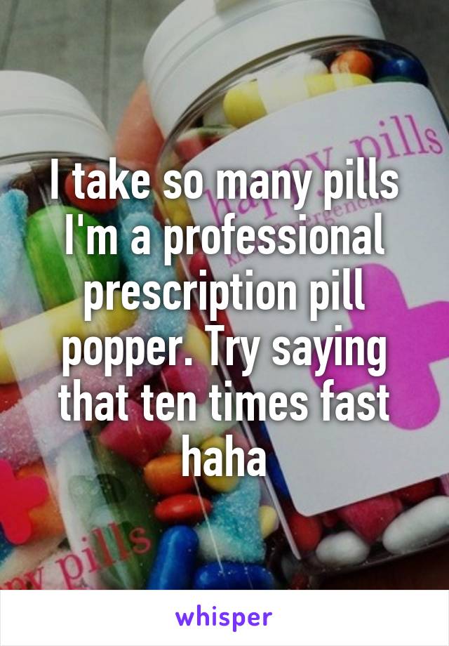 I take so many pills I'm a professional prescription pill popper. Try saying that ten times fast haha