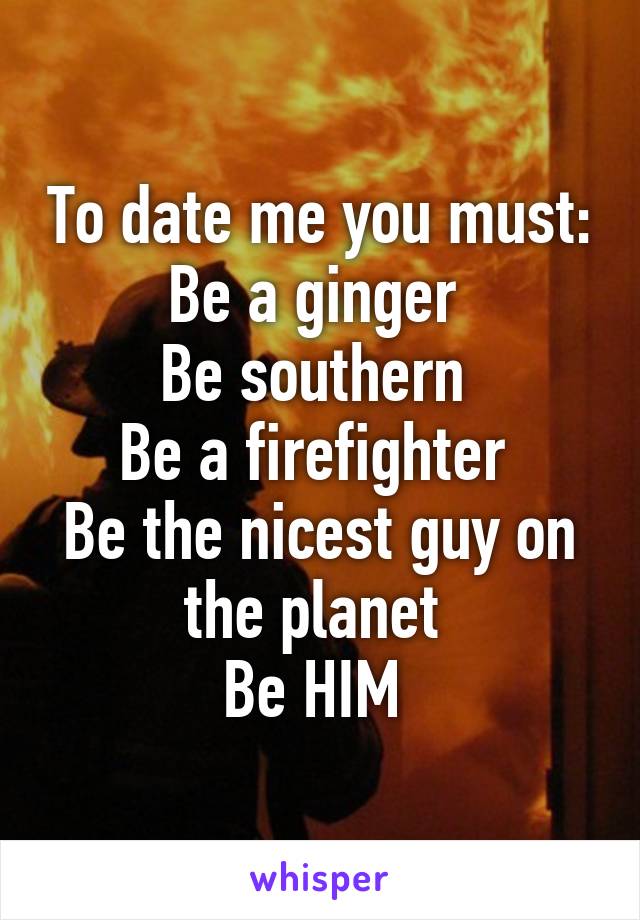 To date me you must:
Be a ginger 
Be southern 
Be a firefighter 
Be the nicest guy on the planet 
Be HIM 