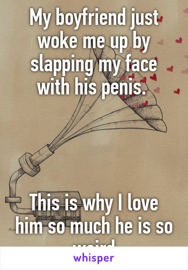 My boyfriend just woke me up by slapping my face with his penis. 




This is why I love him so much he is so weird