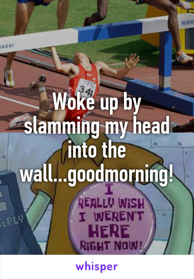 Woke up by slamming my head into the wall...goodmorning!