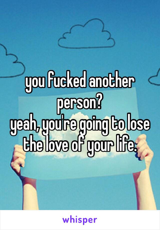 you fucked another person?
yeah, you're going to lose the love of your life.