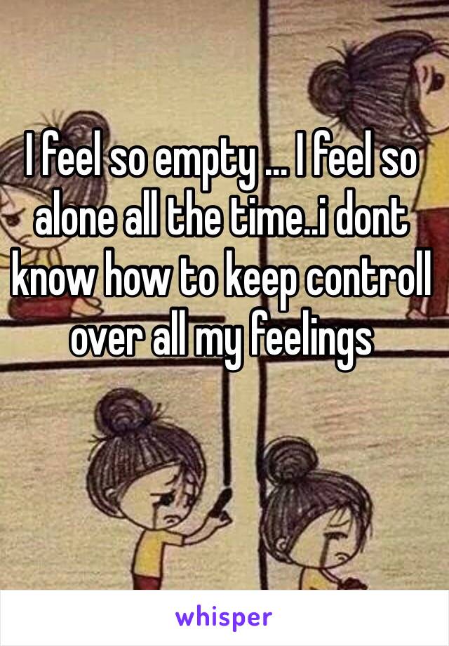 I feel so empty ... I feel so alone all the time..i dont know how to keep controll over all my feelings 