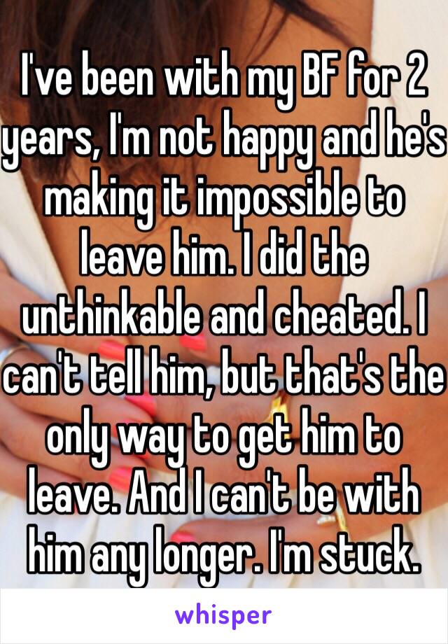 I've been with my BF for 2 years, I'm not happy and he's making it impossible to leave him. I did the unthinkable and cheated. I can't tell him, but that's the only way to get him to leave. And I can't be with him any longer. I'm stuck.