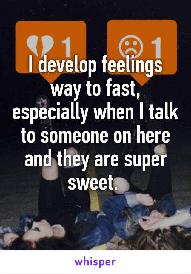 I develop feelings way to fast, especially when I talk to someone on here and they are super sweet. 
