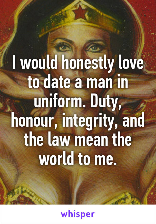 I would honestly love to date a man in uniform. Duty, honour, integrity, and the law mean the world to me.