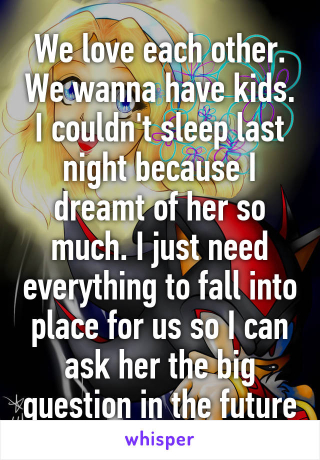 We love each other. We wanna have kids. I couldn't sleep last night because I dreamt of her so much. I just need everything to fall into place for us so I can ask her the big question in the future