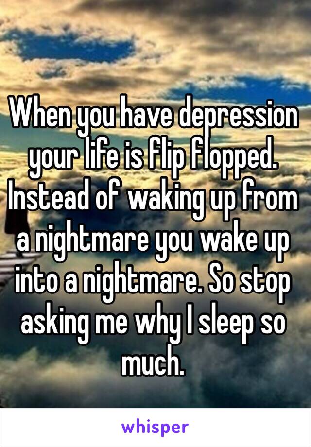 When you have depression your life is flip flopped. Instead of waking up from a nightmare you wake up into a nightmare. So stop asking me why I sleep so much. 