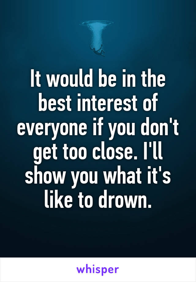 It would be in the best interest of everyone if you don't get too close. I'll show you what it's like to drown.