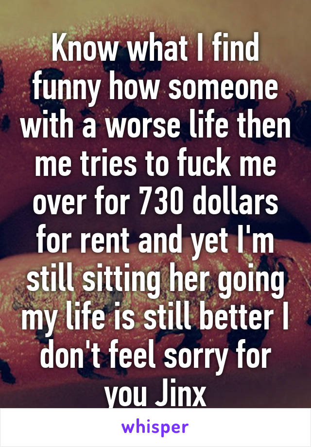 Know what I find funny how someone with a worse life then me tries to fuck me over for 730 dollars for rent and yet I'm still sitting her going my life is still better I don't feel sorry for you Jinx