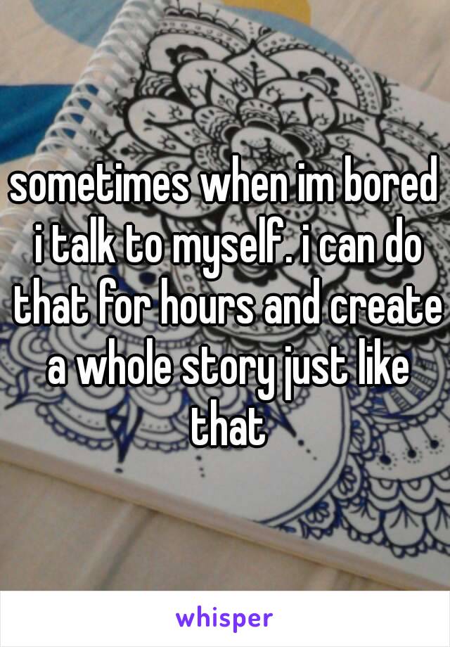 sometimes when im bored i talk to myself. i can do that for hours and create a whole story just like that