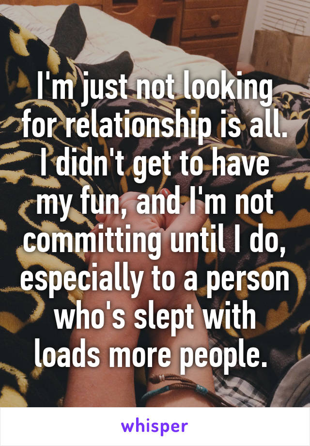 I'm just not looking for relationship is all. I didn't get to have my fun, and I'm not committing until I do, especially to a person who's slept with loads more people. 