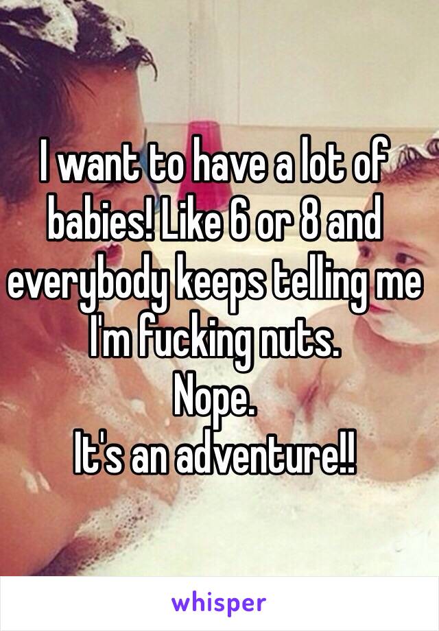 I want to have a lot of babies! Like 6 or 8 and everybody keeps telling me I'm fucking nuts. 
Nope. 
It's an adventure!!