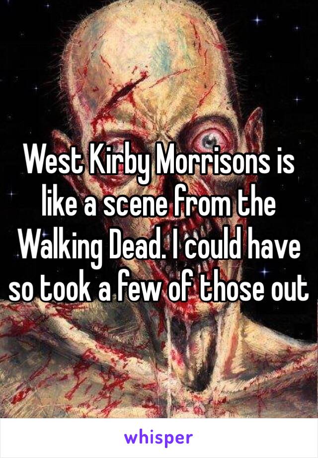 West Kirby Morrisons is like a scene from the Walking Dead. I could have so took a few of those out 