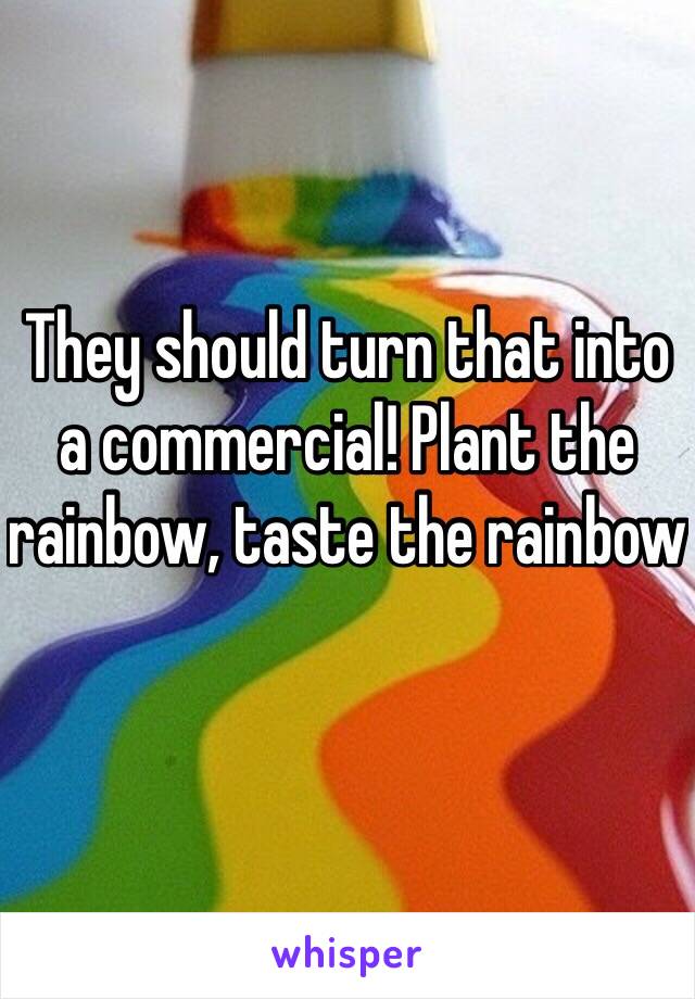 They should turn that into a commercial! Plant the rainbow, taste the rainbow