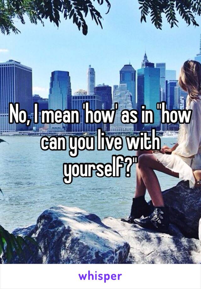 No, I mean 'how' as in "how can you live with yourself?"