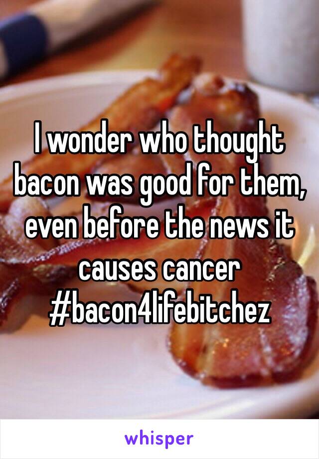 I wonder who thought bacon was good for them, even before the news it causes cancer #bacon4lifebitchez