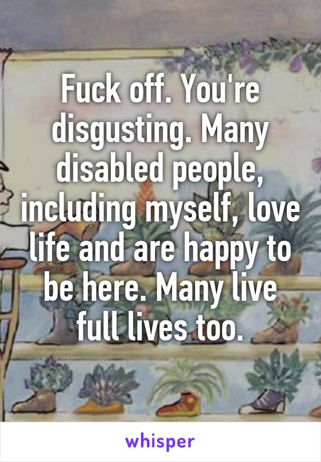 Fuck off. You're disgusting. Many disabled people, including myself, love life and are happy to be here. Many live full lives too.
