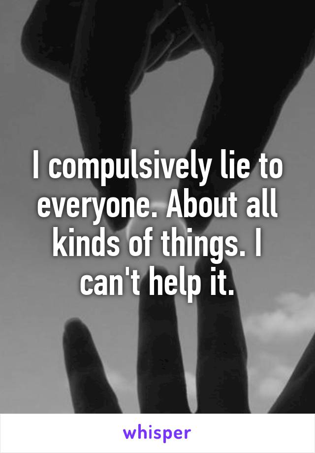 I compulsively lie to everyone. About all kinds of things. I can't help it.