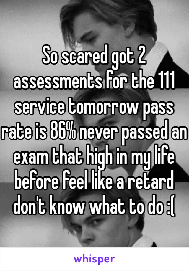 So scared got 2 assessments for the 111 service tomorrow pass rate is 86% never passed an exam that high in my life before feel like a retard don't know what to do :(