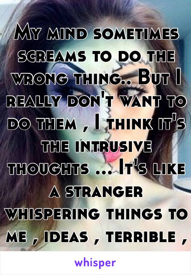 My mind sometimes screams to do the wrong thing.. But I really don't want to do them , I think it's the intrusive thoughts ... It's like a stranger whispering things to me , ideas , terrible , scary ideas..