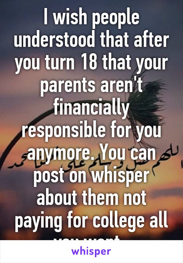 I wish people understood that after you turn 18 that your parents aren't financially responsible for you anymore. You can post on whisper about them not paying for college all you want. 