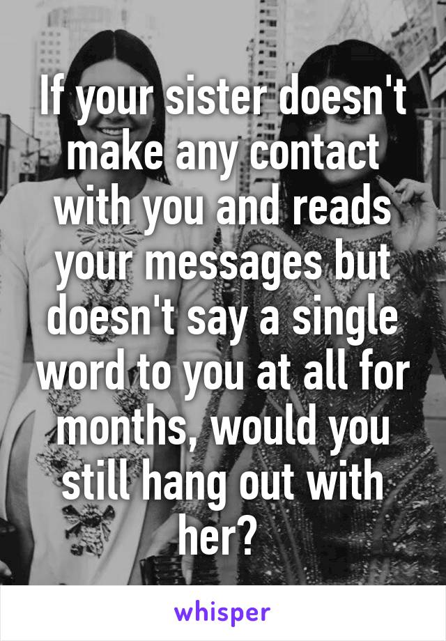 If your sister doesn't make any contact with you and reads your messages but doesn't say a single word to you at all for months, would you still hang out with her? 