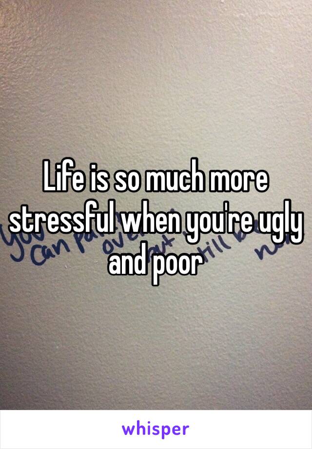 Life is so much more stressful when you're ugly and poor