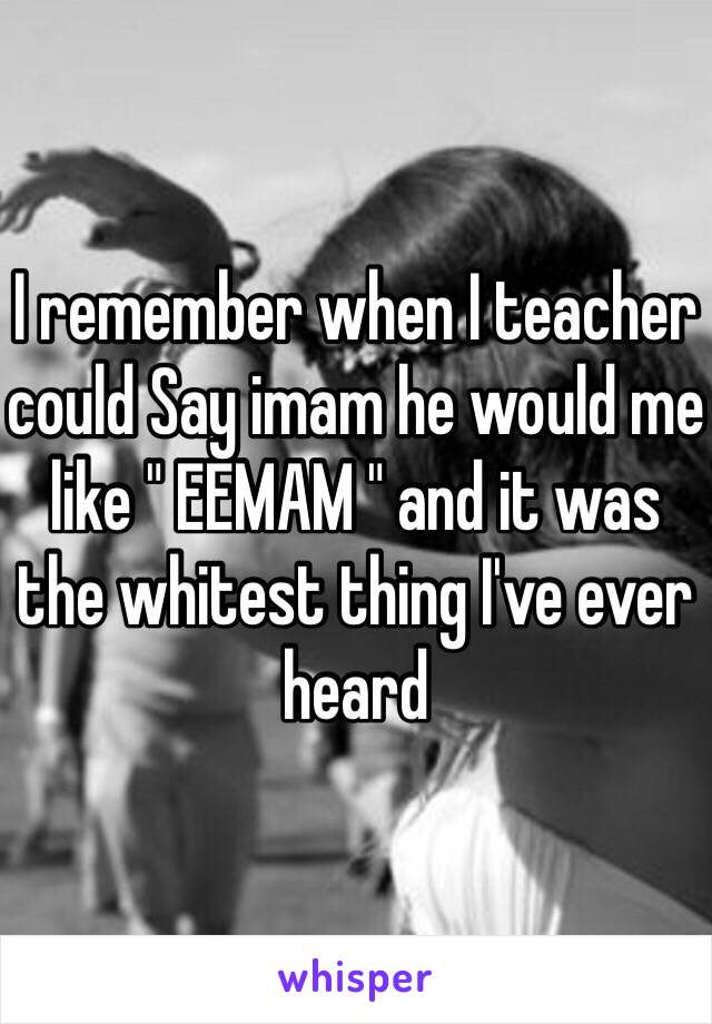 I remember when I teacher could Say imam he would me like " EEMAM " and it was the whitest thing I've ever heard