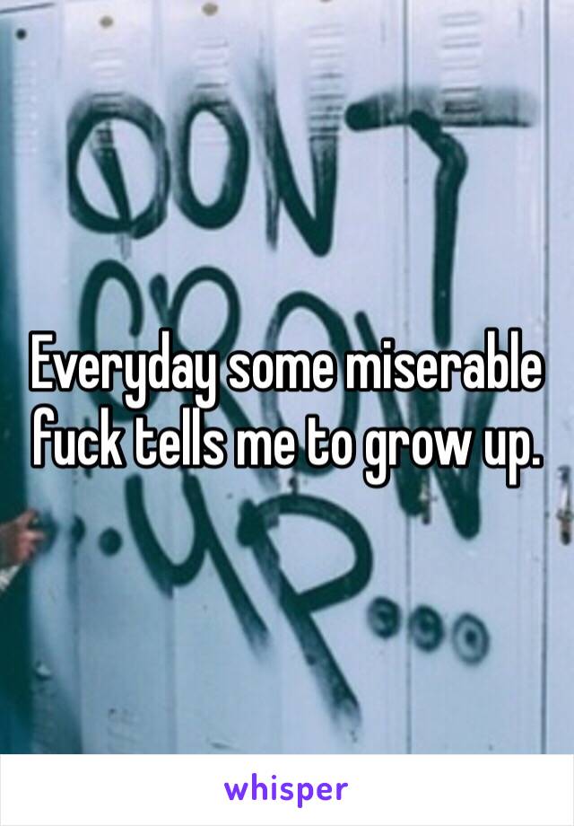 Everyday some miserable fuck tells me to grow up. 