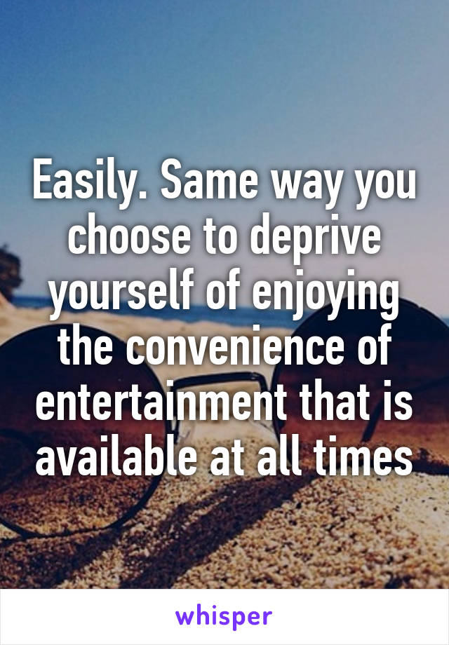 Easily. Same way you choose to deprive yourself of enjoying the convenience of entertainment that is available at all times