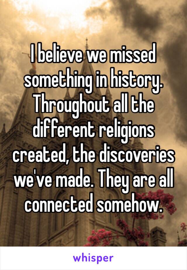 I believe we missed something in history. Throughout all the different religions created, the discoveries we've made. They are all connected somehow.