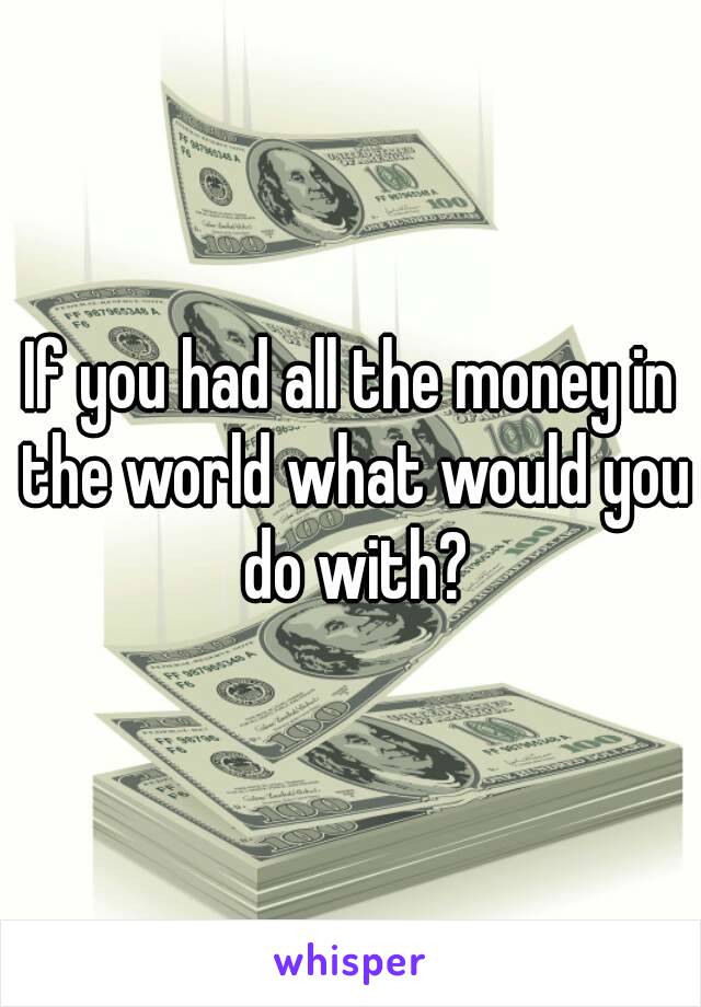 If you had all the money in the world what would you do with?