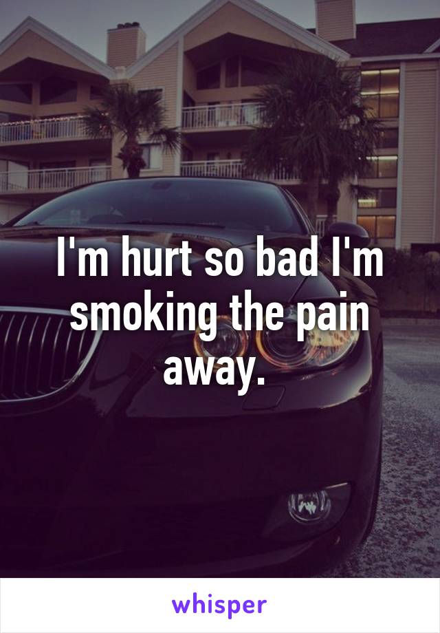 I'm hurt so bad I'm smoking the pain away. 