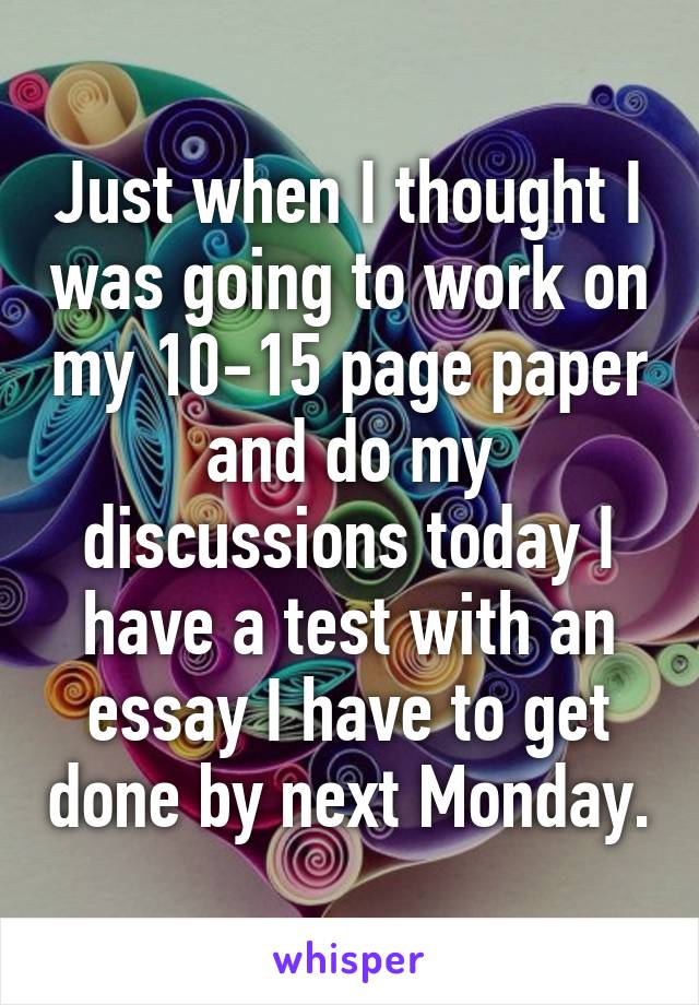 Just when I thought I was going to work on my 10-15 page paper and do my discussions today I have a test with an essay I have to get done by next Monday.