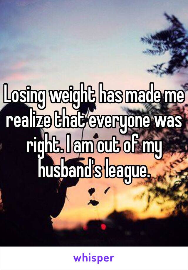Losing weight has made me realize that everyone was right. I am out of my husband's league. 