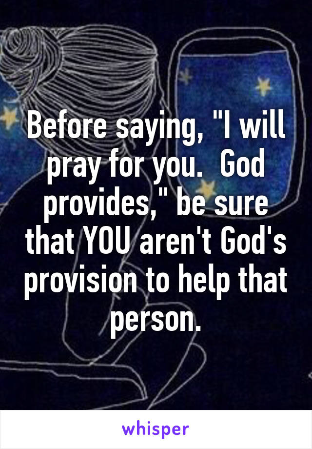 Before saying, "I will pray for you.  God provides," be sure that YOU aren't God's provision to help that person.