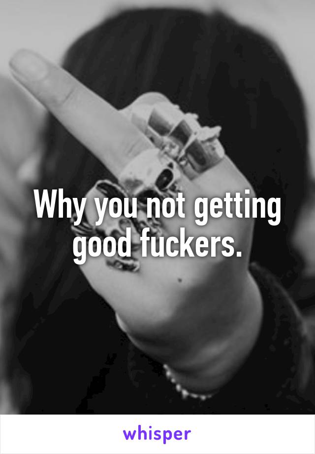 Why you not getting good fuckers.