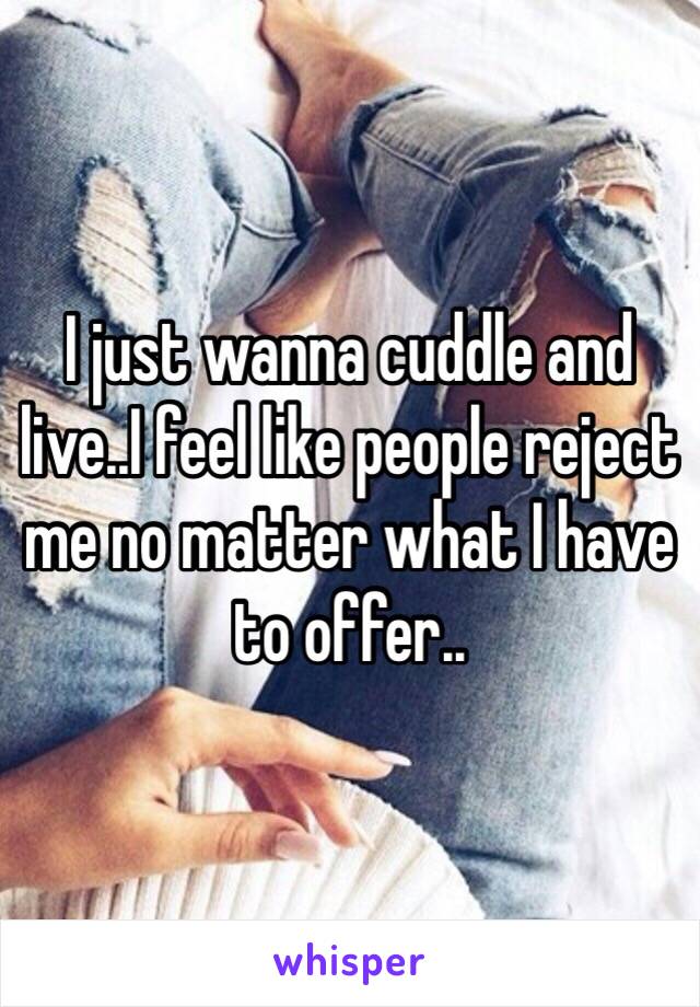 I just wanna cuddle and live..I feel like people reject me no matter what I have to offer..