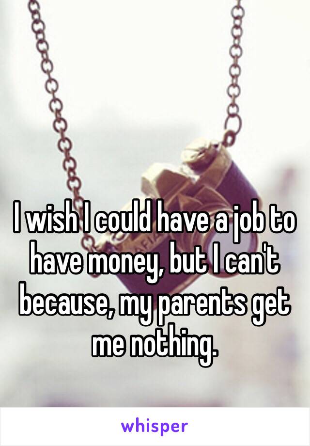 I wish I could have a job to have money, but I can't because, my parents get me nothing. 