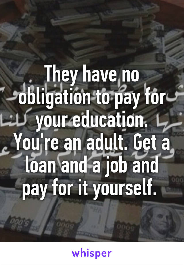 They have no obligation to pay for your education. You're an adult. Get a loan and a job and pay for it yourself. 