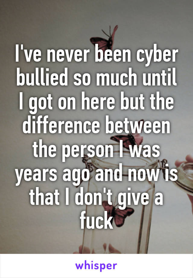 I've never been cyber bullied so much until I got on here but the difference between the person I was years ago and now is that I don't give a fuck