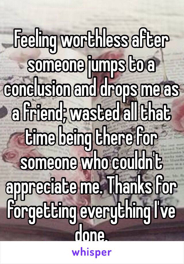 Feeling worthless after someone jumps to a conclusion and drops me as a friend; wasted all that time being there for someone who couldn't appreciate me. Thanks for forgetting everything I've done. 