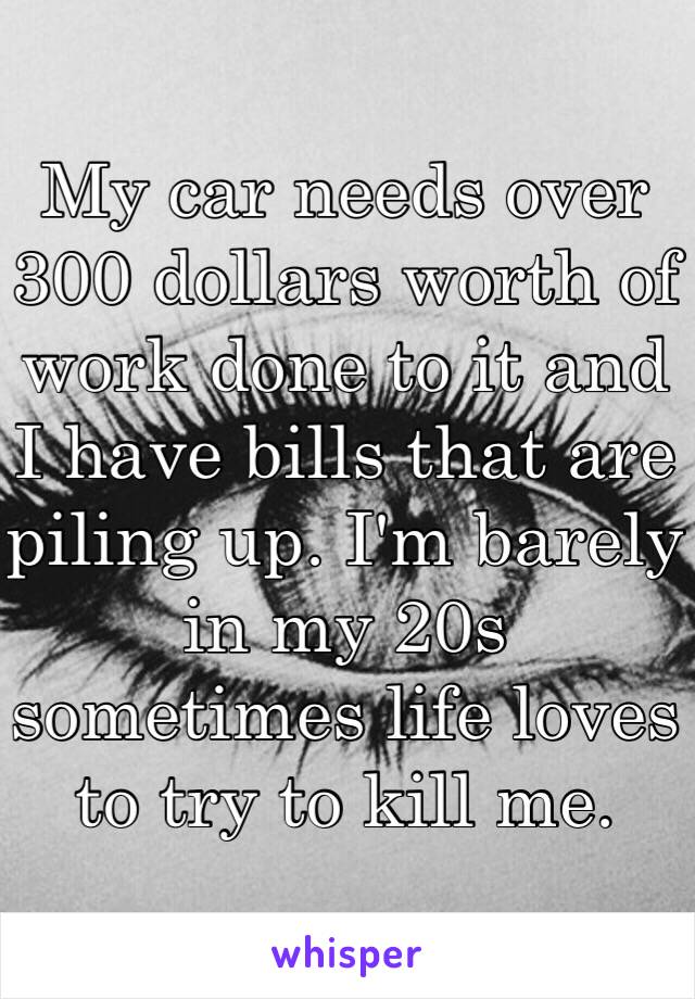 My car needs over 300 dollars worth of work done to it and I have bills that are piling up. I'm barely in my 20s sometimes life loves to try to kill me.