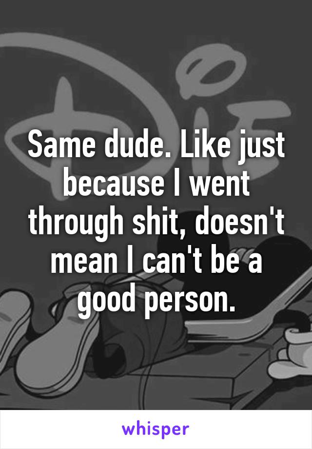 Same dude. Like just because I went through shit, doesn't mean I can't be a good person.