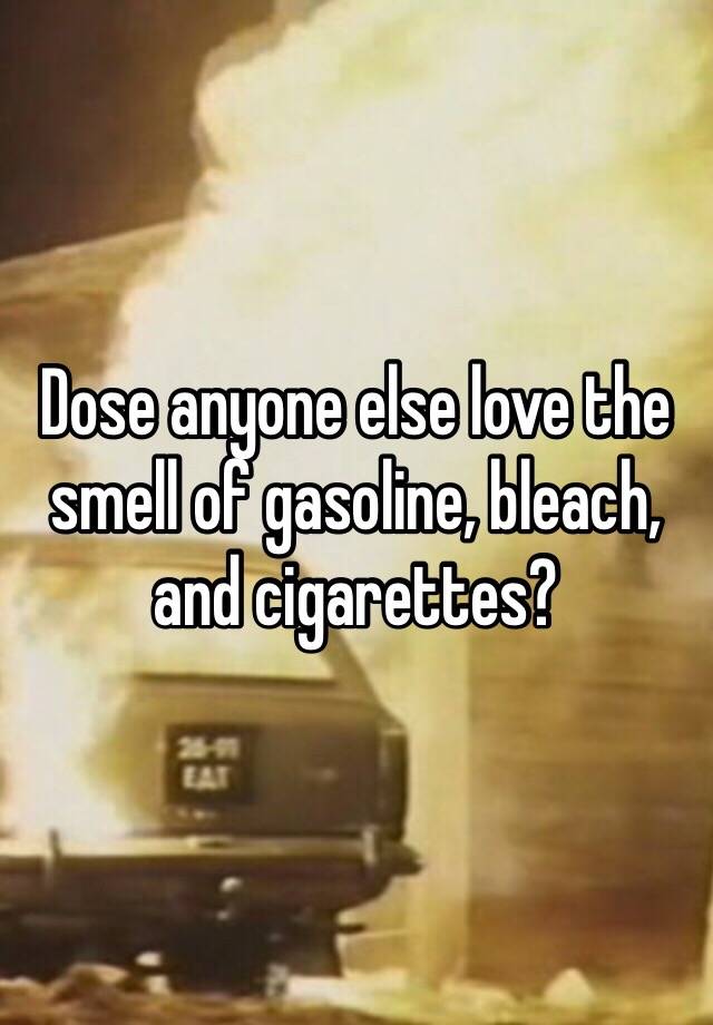 Dose anyone else love the smell of gasoline, bleach, and cigarettes?