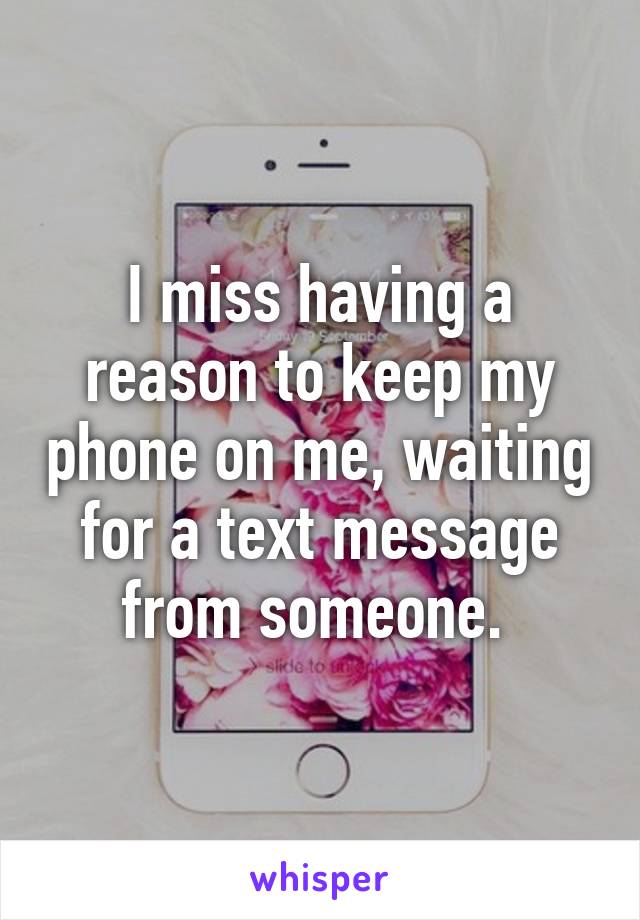 I miss having a reason to keep my phone on me, waiting for a text message from someone. 